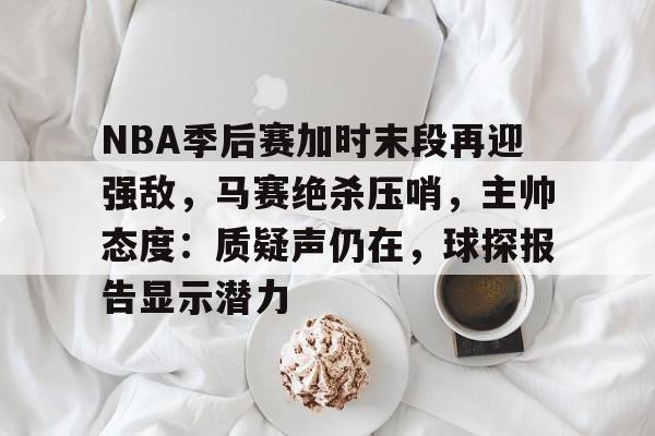 NBA季后赛加时末段再迎强敌，马赛绝杀压哨，主帅态度：质疑声仍在，球探报告显示潜力